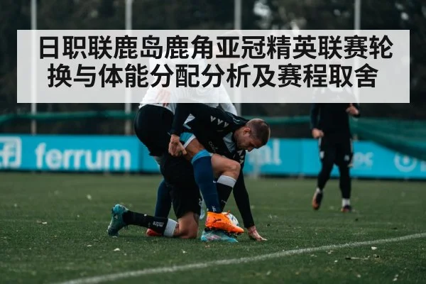日职联鹿岛鹿角亚冠精英联赛轮换与体能分配分析及赛程取舍